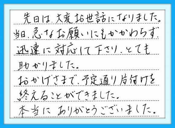 先日は大変お世話になりまし た。当日、急なお願いにもかか わらず迅速な対応をして下さり とても助かりました。おかげさま で予定通り片付けを終えること ができました。本当にありがとう ございました。